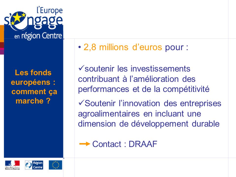 2,8 millions deuros pour : soutenir les investissements contribuant à lamélioration des performances et de la compétitivité Soutenir linnovation des entreprises agroalimentaires en incluant une dimension de développement durable Contact : DRAAF Les fonds européens : comment ça marche