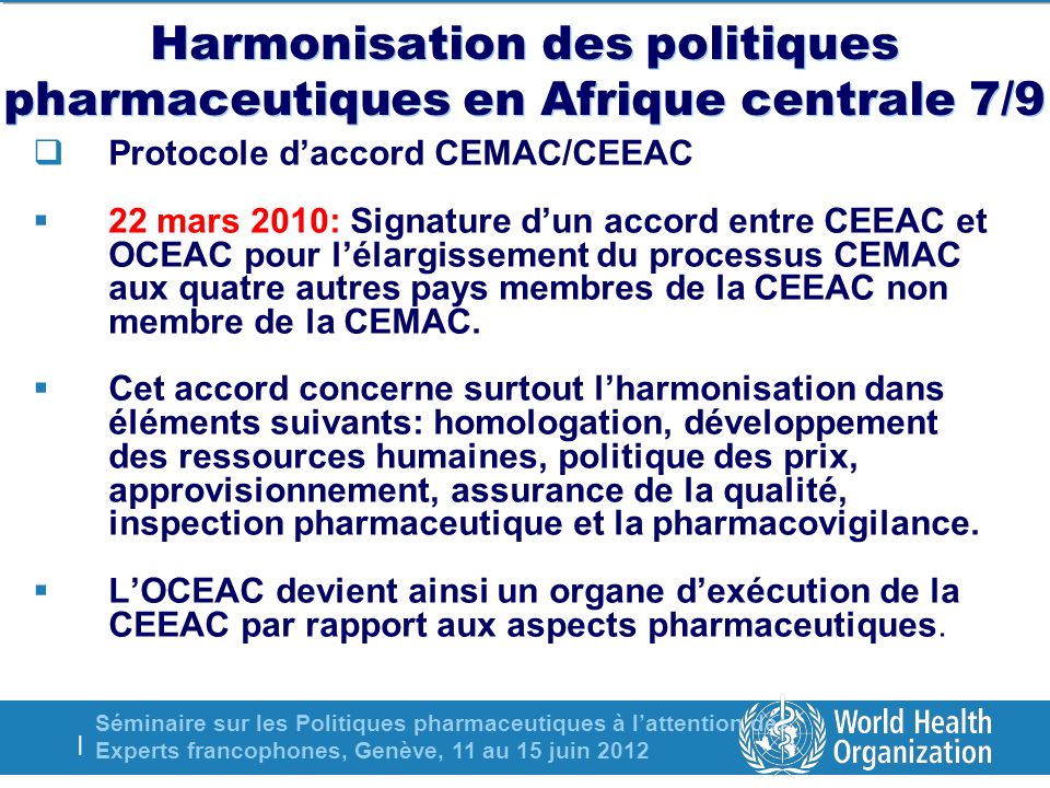Séminaire sur les Politiques pharmaceutiques à lattention des Experts francophones, Genève, 11 au 15 juin 2012 | Harmonisation des politiques pharmaceutiques en Afrique centrale 7/9 Protocole daccord CEMAC/CEEAC 22 mars 2010: Signature dun accord entre CEEAC et OCEAC pour lélargissement du processus CEMAC aux quatre autres pays membres de la CEEAC non membre de la CEMAC.