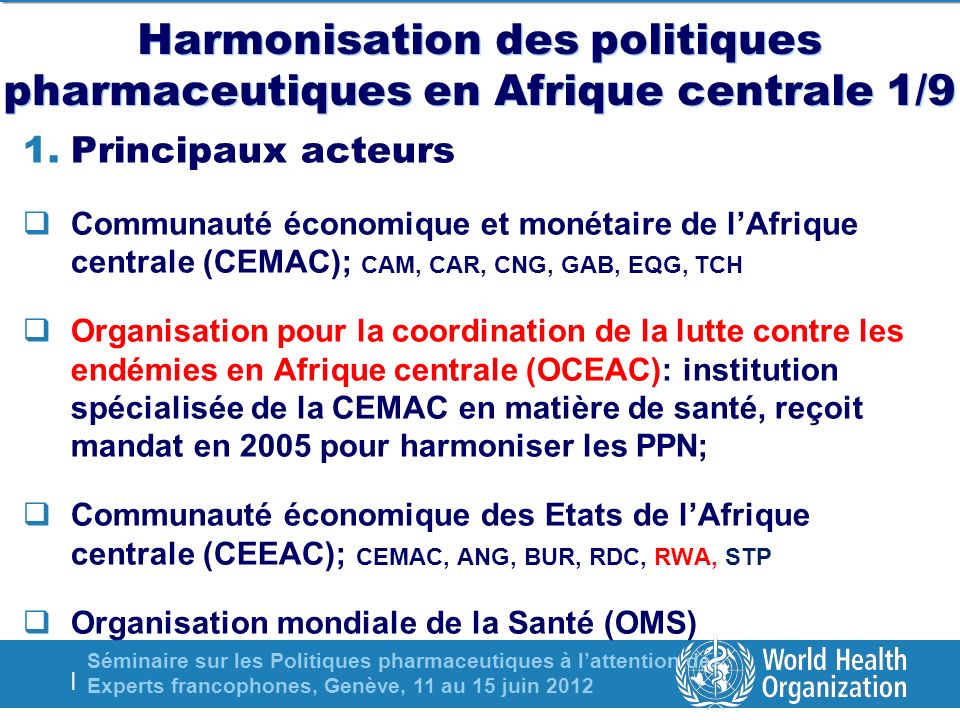 Séminaire sur les Politiques pharmaceutiques à lattention des Experts francophones, Genève, 11 au 15 juin 2012 | Harmonisation des politiques pharmaceutiques en Afrique centrale 1/9 1.Principaux acteurs Communauté économique et monétaire de lAfrique centrale (CEMAC); CAM, CAR, CNG, GAB, EQG, TCH Organisation pour la coordination de la lutte contre les endémies en Afrique centrale (OCEAC): institution spécialisée de la CEMAC en matière de santé, reçoit mandat en 2005 pour harmoniser les PPN; Communauté économique des Etats de lAfrique centrale (CEEAC); CEMAC, ANG, BUR, RDC, RWA, STP Organisation mondiale de la Santé (OMS)