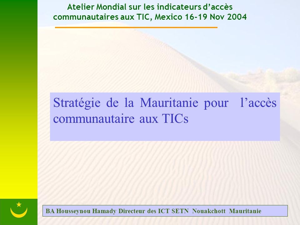 Atelier Mondial sur les indicateurs daccès communautaires aux TIC, Mexico Nov 2004 Stratégie de la Mauritanie pour laccès communautaire aux TICs BA Housseynou Hamady Directeur des ICT SETN Nouakchott Mauritanie