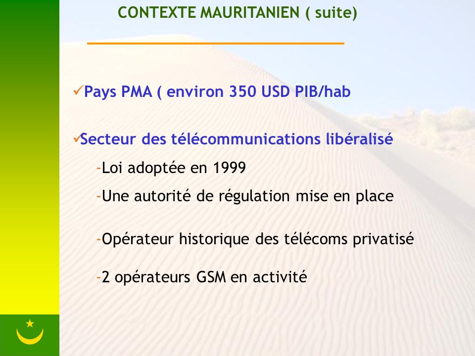 CONTEXTE MAURITANIEN ( suite) Pays PMA ( environ 350 USD PIB/hab Secteur des télécommunications libéralisé -Loi adoptée en Une autorité de régulation mise en place -Opérateur historique des télécoms privatisé -2 opérateurs GSM en activité