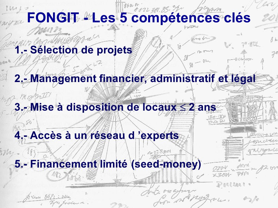 FONGIT - Les 5 compétences clés 1.- Sélection de projets 2.- Management financier, administratif et légal 3.- Mise à disposition de locaux 2 ans 4.- Accès à un réseau d experts 5.- Financement limité (seed-money)