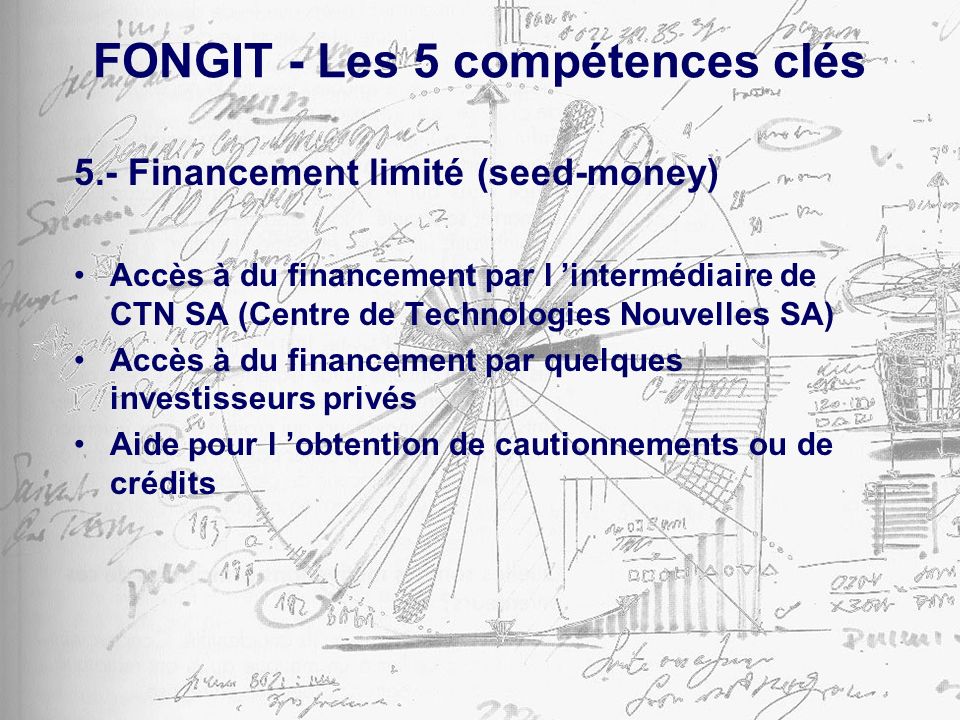 FONGIT - Les 5 compétences clés 5.- Financement limité (seed-money) Accès à du financement par l intermédiaire de CTN SA (Centre de Technologies Nouvelles SA) Accès à du financement par quelques investisseurs privés Aide pour l obtention de cautionnements ou de crédits
