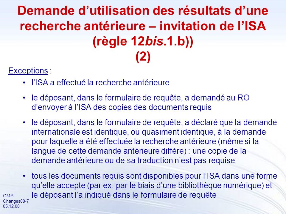 OMPI Changes Demande dutilisation des résultats dune recherche antérieure – invitation de lISA (règle 12bis.1.b)) (2) Exceptions : lISA a effectué la recherche antérieure le déposant, dans le formulaire de requête, a demandé au RO denvoyer à lISA des copies des documents requis le déposant, dans le formulaire de requête, a déclaré que la demande internationale est identique, ou quasiment identique, à la demande pour laquelle a été effectuée la recherche antérieure (même si la langue de cette demande antérieure diffère) : une copie de la demande antérieure ou de sa traduction nest pas requise tous les documents requis sont disponibles pour lISA dans une forme quelle accepte (par ex.