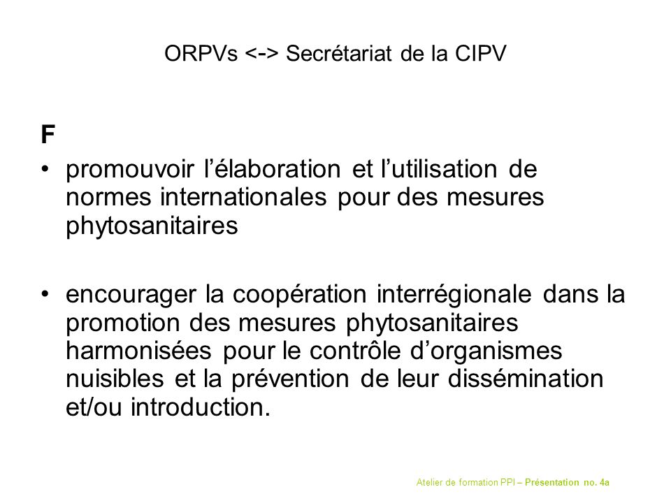 ORPVs Secrétariat de la CIPV F promouvoir lélaboration et lutilisation de normes internationales pour des mesures phytosanitaires encourager la coopération interrégionale dans la promotion des mesures phytosanitaires harmonisées pour le contrôle dorganismes nuisibles et la prévention de leur dissémination et/ou introduction.