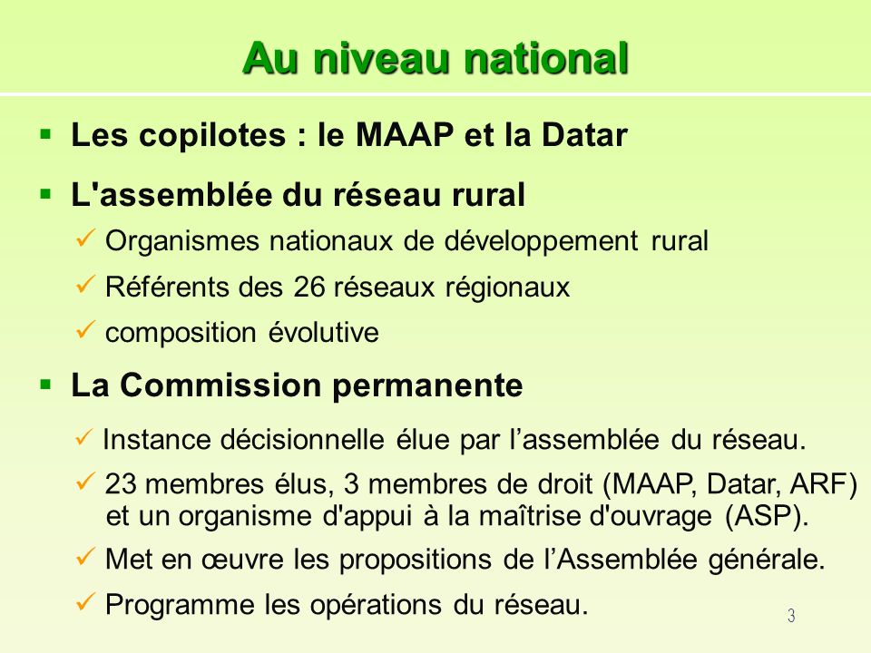 3 Au niveau national Les copilotes : le MAAP et la Datar L assemblée du réseau rural La Commission permanente Instance décisionnelle élue par lassemblée du réseau.