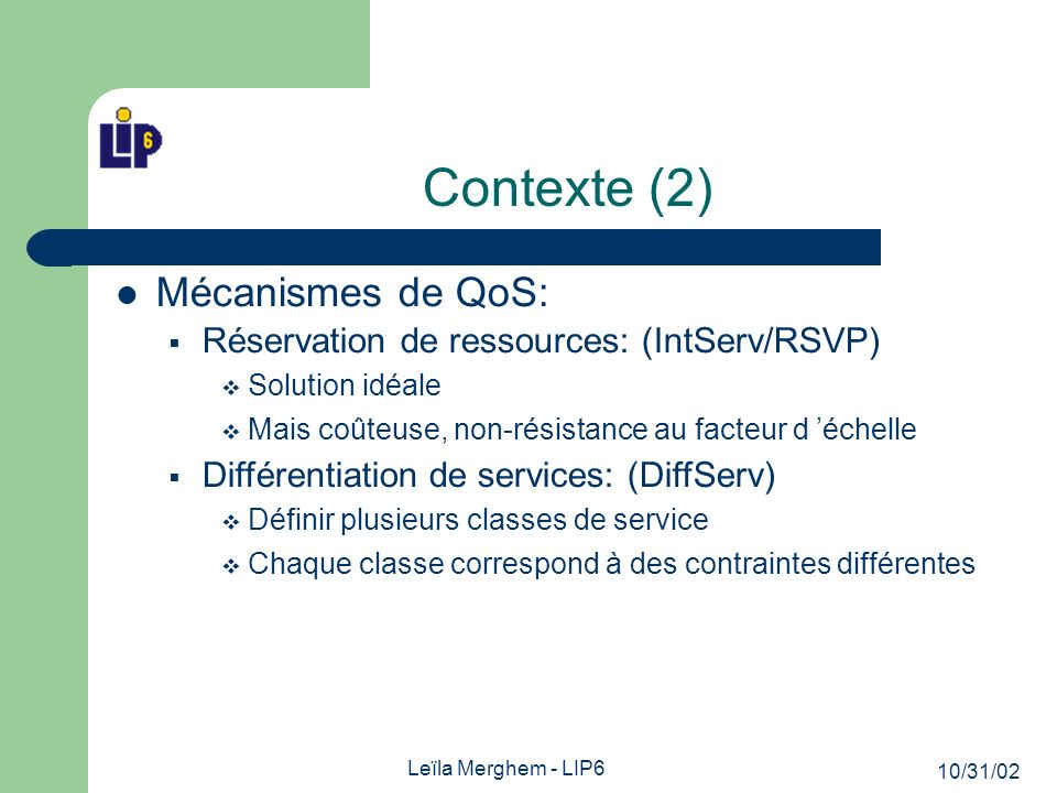 10/31/02 Leïla Merghem - LIP6 Contexte (2) Mécanismes de QoS: Réservation de ressources: (IntServ/RSVP) Solution idéale Mais coûteuse, non-résistance au facteur d échelle Différentiation de services: (DiffServ) Définir plusieurs classes de service Chaque classe correspond à des contraintes différentes