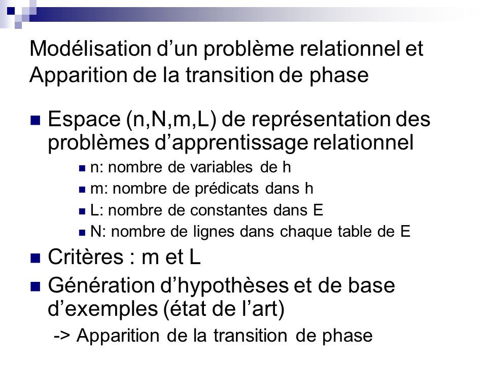 Modélisation dun problème relationnel et Apparition de la transition de phase Espace (n,N,m,L) de représentation des problèmes dapprentissage relationnel n: nombre de variables de h m: nombre de prédicats dans h L: nombre de constantes dans E N: nombre de lignes dans chaque table de E Critères : m et L Génération dhypothèses et de base dexemples (état de lart) -> Apparition de la transition de phase