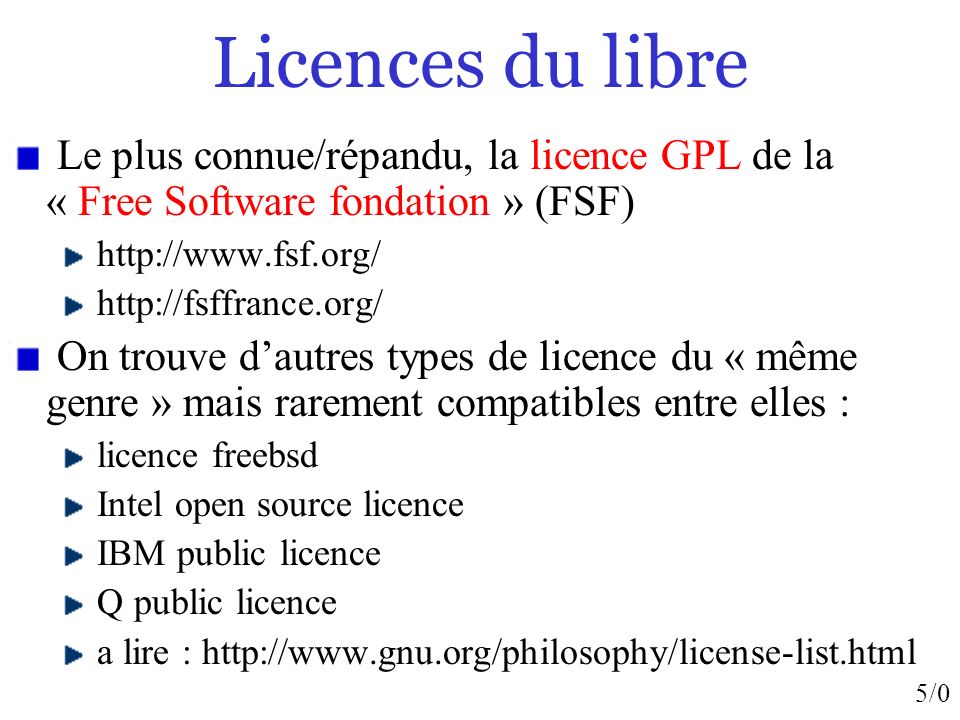 5/0 Licences du libre Le plus connue/répandu, la licence GPL de la « Free Software fondation » (FSF)     On trouve dautres types de licence du « même genre » mais rarement compatibles entre elles : licence freebsd Intel open source licence IBM public licence Q public licence a lire :