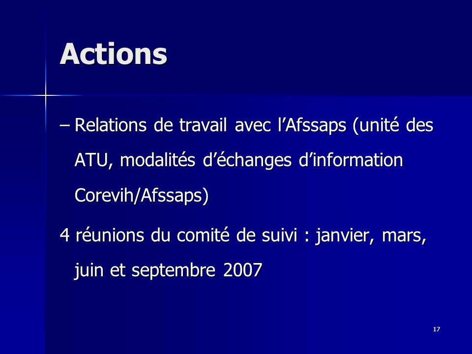 17 Actions –Relations de travail avec lAfssaps (unité des ATU, modalités déchanges dinformation Corevih/Afssaps) 4 réunions du comité de suivi : janvier, mars, juin et septembre 2007