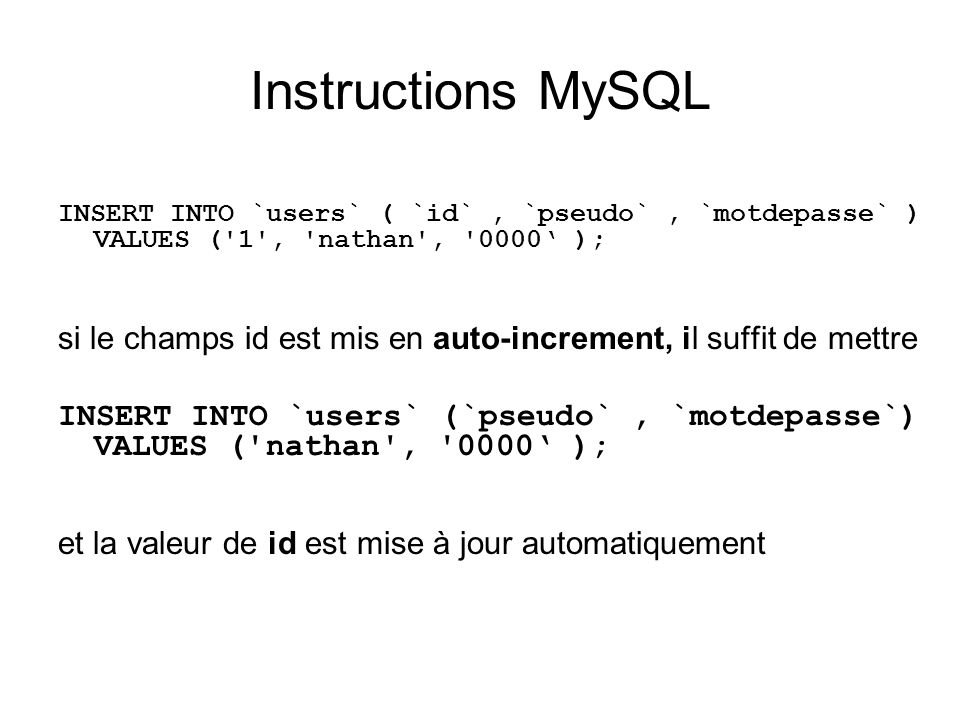 Instructions MySQL INSERT INTO `users` ( `id`, `pseudo`, `motdepasse` ) VALUES ( 1 , nathan , 0000 ); si le champs id est mis en auto-increment, il suffit de mettre INSERT INTO `users` (`pseudo`, `motdepasse`) VALUES ( nathan , 0000 ); et la valeur de id est mise à jour automatiquement