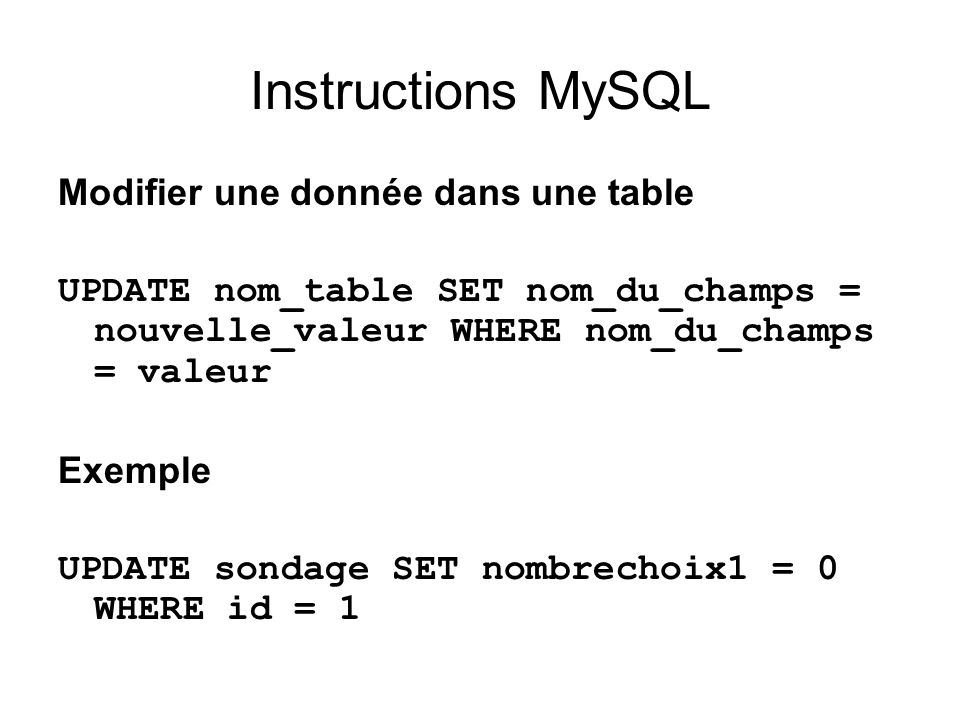 Instructions MySQL Modifier une donnée dans une table UPDATE nom_table SET nom_du_champs = nouvelle_valeur WHERE nom_du_champs = valeur Exemple UPDATE sondage SET nombrechoix1 = 0 WHERE id = 1