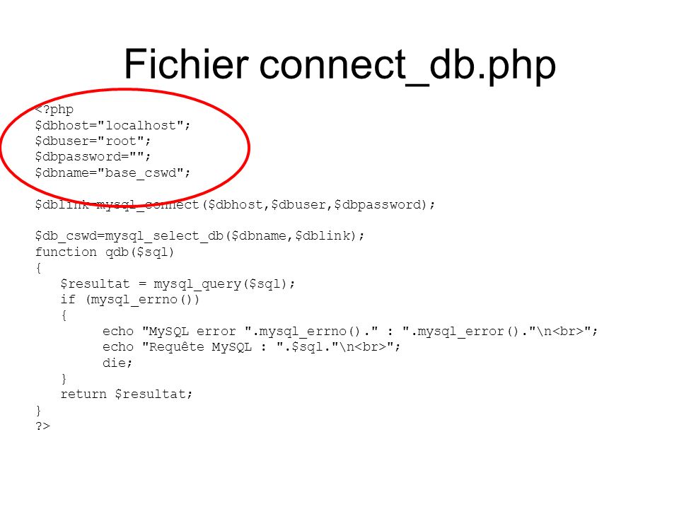 Fichier connect_db.php < php $dbhost= localhost ; $dbuser= root ; $dbpassword= ; $dbname= base_cswd ; $dblink=mysql_connect($dbhost,$dbuser,$dbpassword); $db_cswd=mysql_select_db($dbname,$dblink); function qdb($sql) { $resultat = mysql_query($sql); if (mysql_errno()) { echo MySQL error .mysql_errno(). : .mysql_error(). \n ; echo Requête MySQL : .$sql. \n ; die; } return $resultat; } >