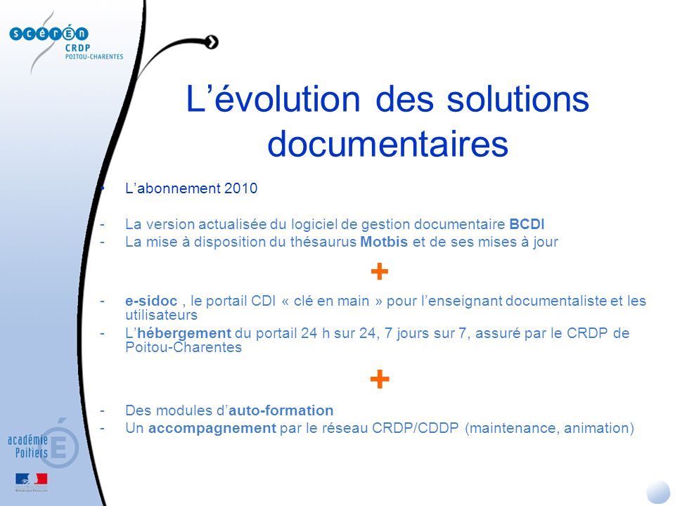 Lévolution des solutions documentaires Labonnement La version actualisée du logiciel de gestion documentaire BCDI -La mise à disposition du thésaurus Motbis et de ses mises à jour + -e-sidoc, le portail CDI « clé en main » pour lenseignant documentaliste et les utilisateurs -Lhébergement du portail 24 h sur 24, 7 jours sur 7, assuré par le CRDP de Poitou-Charentes + -Des modules dauto-formation -Un accompagnement par le réseau CRDP/CDDP (maintenance, animation)