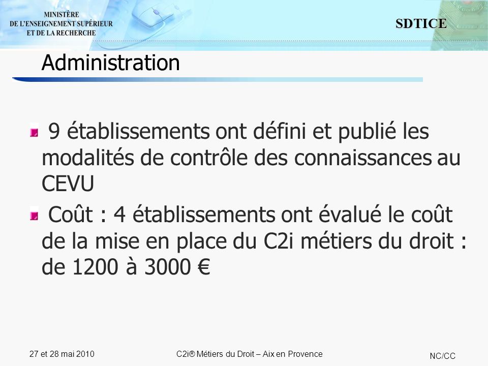 10 SDTICE NC/CC 27 et 28 mai 2010C2i® Métiers du Droit – Aix en Provence 9 établissements ont défini et publié les modalités de contrôle des connaissances au CEVU Coût : 4 établissements ont évalué le coût de la mise en place du C2i métiers du droit : de 1200 à 3000 Administration