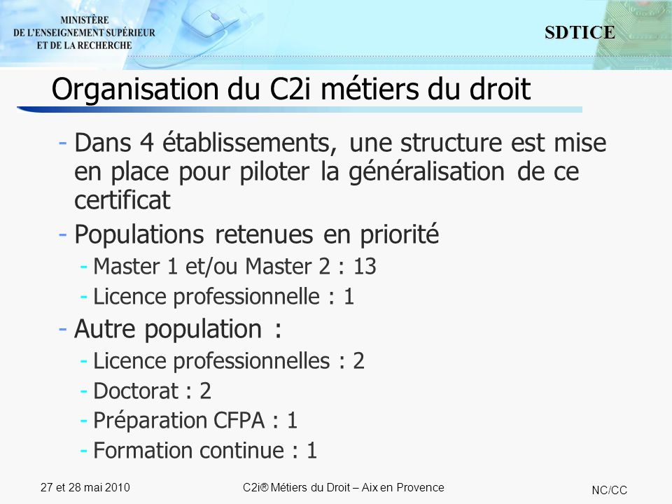 7 SDTICE NC/CC 27 et 28 mai 2010C2i® Métiers du Droit – Aix en Provence Organisation du C2i métiers du droit -Dans 4 établissements, une structure est mise en place pour piloter la généralisation de ce certificat -Populations retenues en priorité -Master 1 et/ou Master 2 : 13 -Licence professionnelle : 1 -Autre population : -Licence professionnelles : 2 -Doctorat : 2 -Préparation CFPA : 1 -Formation continue : 1