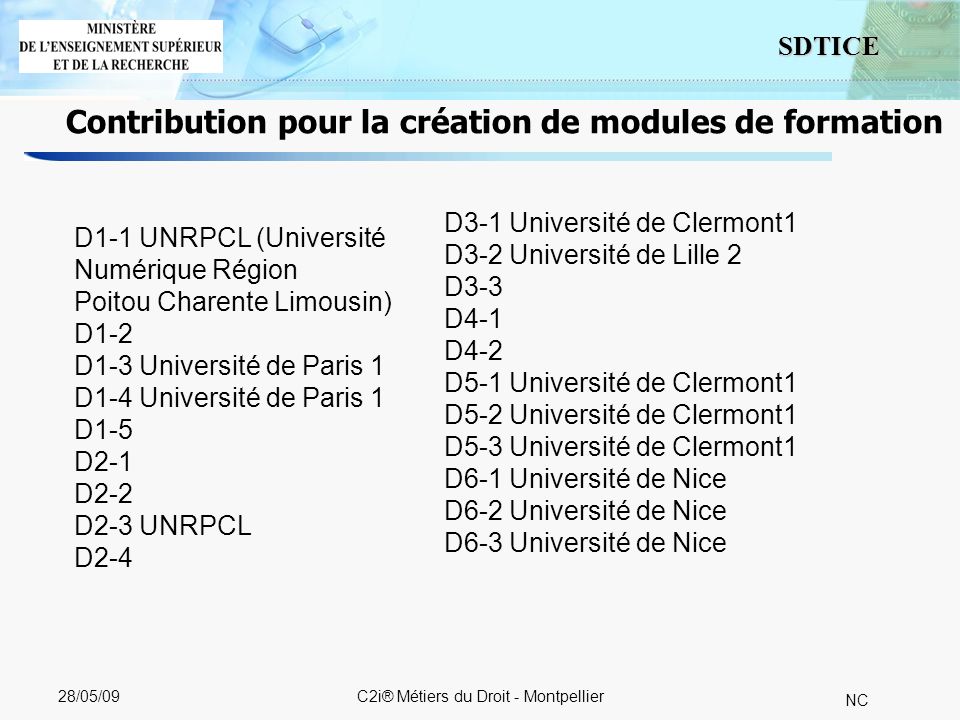 8 SDTICE NC 28/05/09C2i® Métiers du Droit - Montpellier Contribution pour la création de modules de formation D1-1 UNRPCL (Université Numérique Région Poitou Charente Limousin) D1-2 D1-3 Université de Paris 1 D1-4 Université de Paris 1 D1-5 D2-1 D2-2 D2-3 UNRPCL D2-4 D3-1 Université de Clermont1 D3-2 Université de Lille 2 D3-3 D4-1 D4-2 D5-1 Université de Clermont1 D5-2 Université de Clermont1 D5-3 Université de Clermont1 D6-1 Université de Nice D6-2 Université de Nice D6-3 Université de Nice