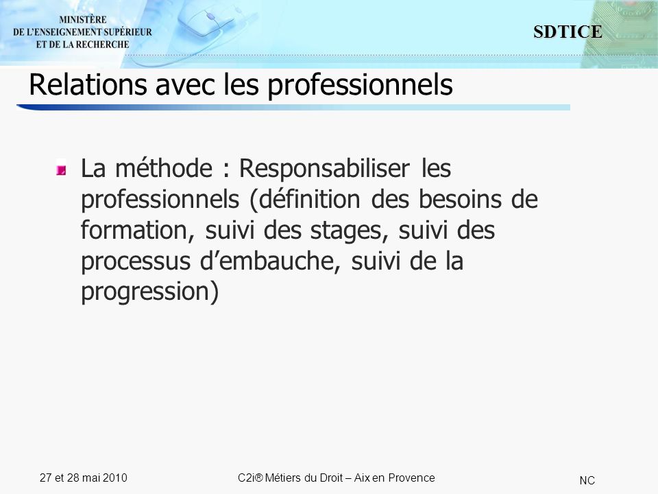 4 SDTICE NC 27 et 28 mai 2010C2i® Métiers du Droit – Aix en Provence Relations avec les professionnels La méthode : Responsabiliser les professionnels (définition des besoins de formation, suivi des stages, suivi des processus dembauche, suivi de la progression)