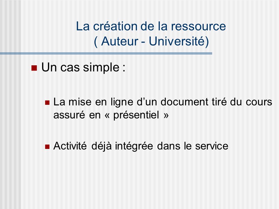 La création de la ressource ( Auteur - Université) Un cas simple : La mise en ligne dun document tiré du cours assuré en « présentiel » Activité déjà intégrée dans le service