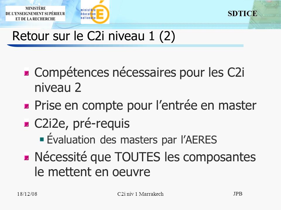SDTICE JPB 18/12/08C2i niv 1 Marrakech Retour sur le C2i niveau 1 (2) Compétences nécessaires pour les C2i niveau 2 Prise en compte pour lentrée en master C2i2e, pré-requis Évaluation des masters par lAERES Nécessité que TOUTES les composantes le mettent en oeuvre