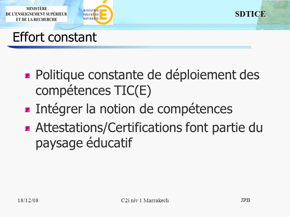 SDTICE JPB 18/12/08C2i niv 1 Marrakech Effort constant Politique constante de déploiement des compétences TIC(E) Intégrer la notion de compétences Attestations/Certifications font partie du paysage éducatif