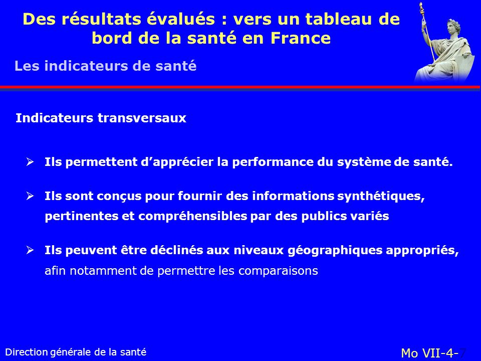 Direction générale de la santé Mo VII-4-7 Des résultats évalués : vers un tableau de bord de la santé en France Ils permettent dapprécier la performance du système de santé.
