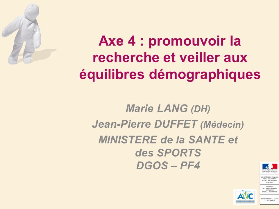 Axe 4 : promouvoir la recherche et veiller aux équilibres démographiques Marie LANG (DH) Jean-Pierre DUFFET (Médecin) MINISTERE de la SANTE et des SPORTS DGOS – PF4