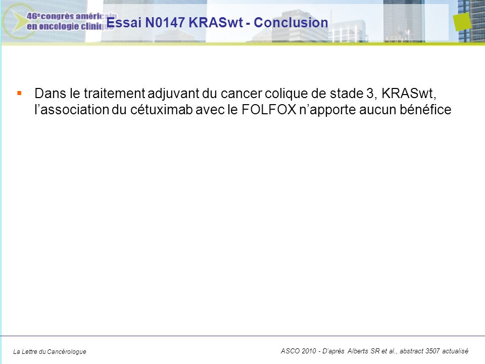 La Lettre du Cancérologue Essai N0147 KRASwt - Conclusion Dans le traitement adjuvant du cancer colique de stade 3, KRASwt, lassociation du cétuximab avec le FOLFOX napporte aucun bénéfice ASCO Daprès Alberts SR et al., abstract 3507 actualisé