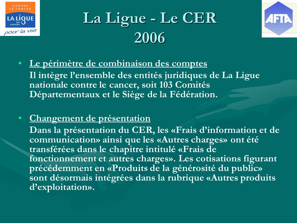 La Ligue - Le CER 2006 Le périmètre de combinaison des comptes Il intègre lensemble des entités juridiques de La Ligue nationale contre le cancer, soit 103 Comités Départementaux et le Siège de la Fédération.