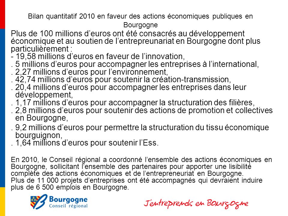 Bilan quantitatif 2010 en faveur des actions économiques publiques en Bourgogne Plus de 100 millions deuros ont été consacrés au développement économique et au soutien de lentrepreunariat en Bourgogne dont plus particulièrement : - 19,58 millions deuros en faveur de linnovation,.