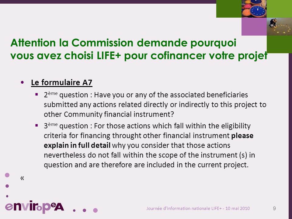 9 Journée dinformation nationale LIFE mai 2010 Attention la Commission demande pourquoi vous avez choisi LIFE+ pour cofinancer votre projet Le formulaire A7 2 ème question : Have you or any of the associated beneficiaries submitted any actions related directly or indirectly to this project to other Community financial instrument.