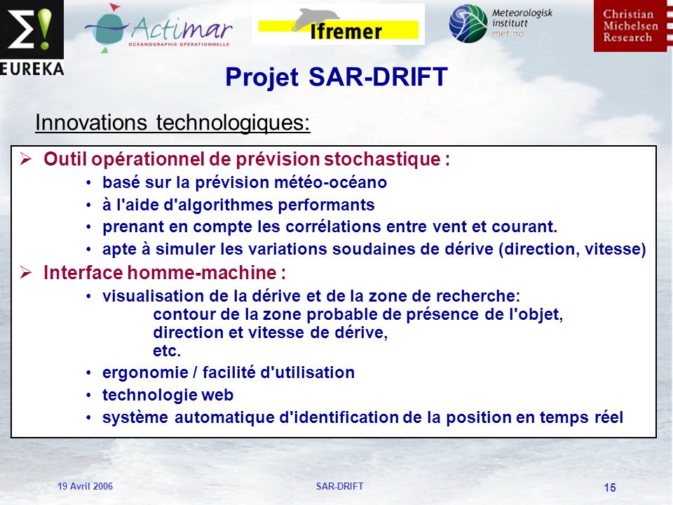 19 Avril 2006SAR-DRIFT 15 Projet SAR-DRIFT Outil opérationnel de prévision stochastique : basé sur la prévision météo-océano à l aide d algorithmes performants prenant en compte les corrélations entre vent et courant.