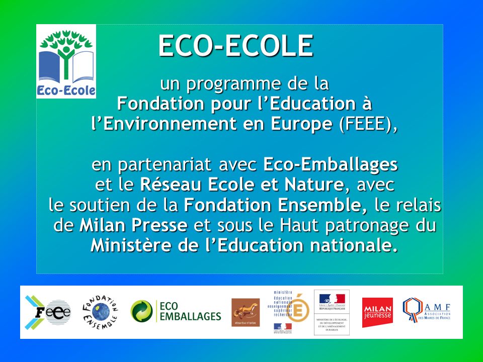 ECO-ECOLE un programme de la Fondation pour lEducation à lEnvironnement en Europe (FEEE), en partenariat avec Eco-Emballages et le Réseau Ecole et Nature, avec le soutien de la Fondation Ensemble, le relais de Milan Presse et sous le Haut patronage du Ministère de lEducation nationale.