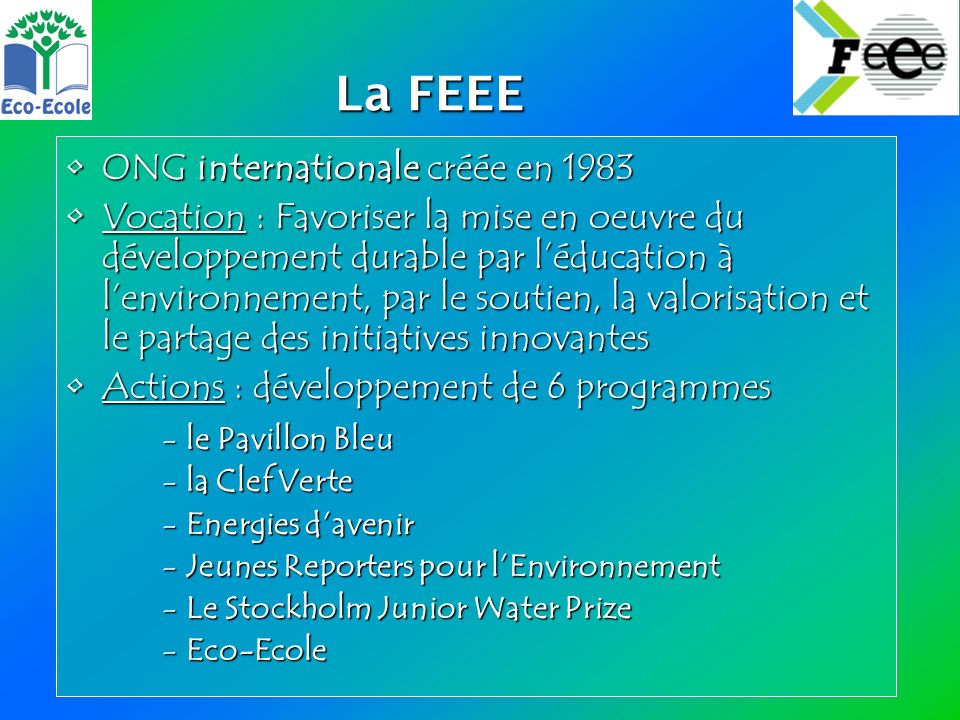 La FEEE La FEEE ONG internationale créée en 1983ONG internationale créée en 1983 Vocation : Favoriser la mise en oeuvre du développement durable par léducation à lenvironnement, par le soutien, la valorisation et le partage des initiatives innovantesVocation : Favoriser la mise en oeuvre du développement durable par léducation à lenvironnement, par le soutien, la valorisation et le partage des initiatives innovantes Actions : développement de 6 programmesActions : développement de 6 programmes -le Pavillon Bleu -la Clef Verte -Energies davenir -Jeunes Reporters pour lEnvironnement -Le Stockholm Junior Water Prize -Eco-Ecole