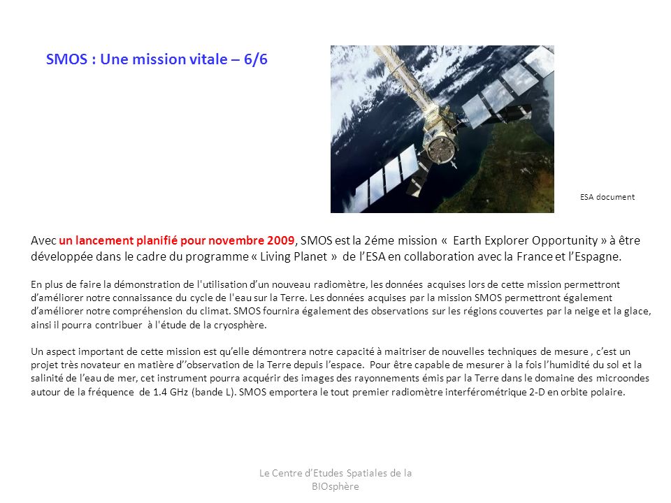 Le Centre dEtudes Spatiales de la BIOsphère Avec un lancement planifié pour novembre 2009, SMOS est la 2éme mission « Earth Explorer Opportunity » à être développée dans le cadre du programme « Living Planet » de lESA en collaboration avec la France et lEspagne.