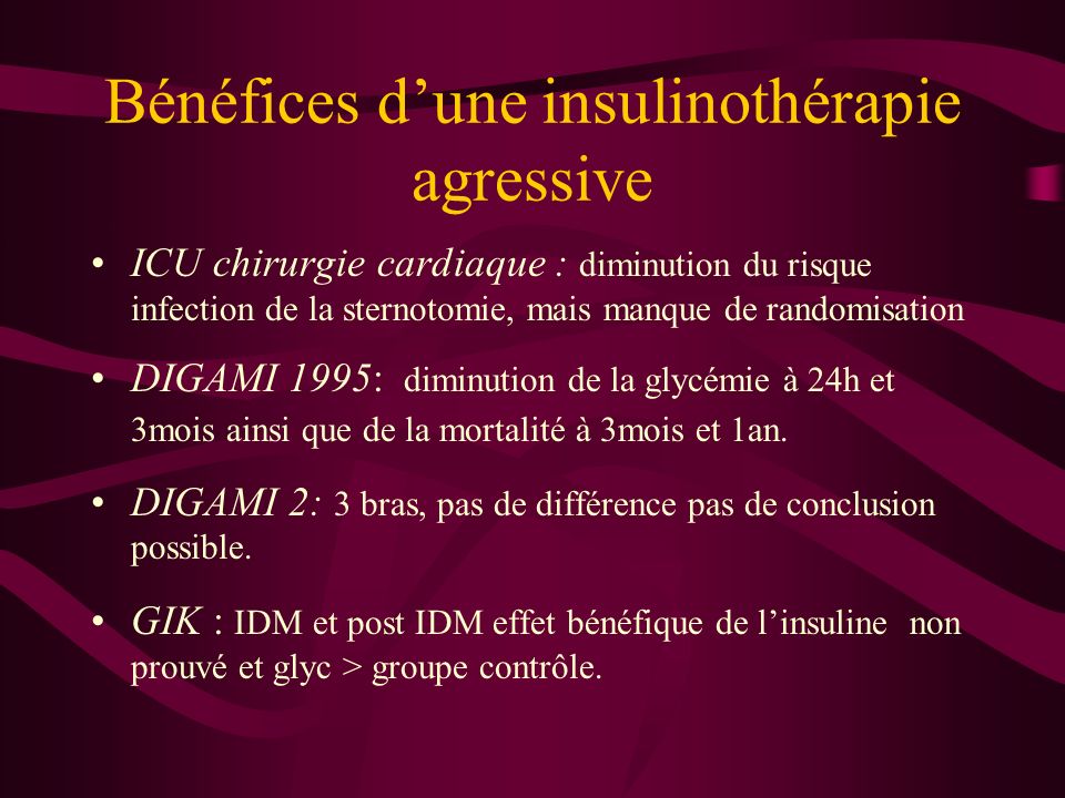Bénéfices dune insulinothérapie agressive ICU chirurgie cardiaque : diminution du risque infection de la sternotomie, mais manque de randomisation DIGAMI 1995: diminution de la glycémie à 24h et 3mois ainsi que de la mortalité à 3mois et 1an.