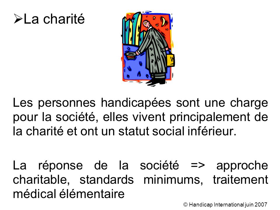 © Handicap International juin 2007 La charité Les personnes handicapées sont une charge pour la société, elles vivent principalement de la charité et ont un statut social inférieur.