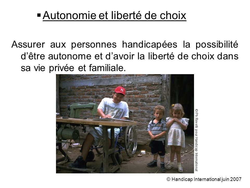 © Handicap International juin 2007 Autonomie et liberté de choix Assurer aux personnes handicapées la possibilité dêtre autonome et davoir la liberté de choix dans sa vie privée et familiale.