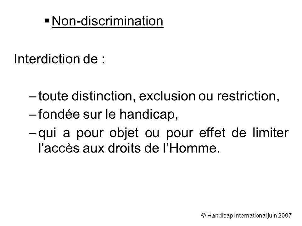 © Handicap International juin 2007 Non-discrimination Interdiction de : –toute distinction, exclusion ou restriction, –fondée sur le handicap, –qui a pour objet ou pour effet de limiter l accès aux droits de lHomme.