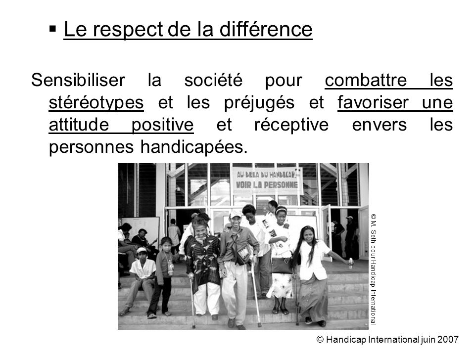 © Handicap International juin 2007 Sensibiliser la société pour combattre les stéréotypes et les préjugés et favoriser une attitude positive et réceptive envers les personnes handicapées.
