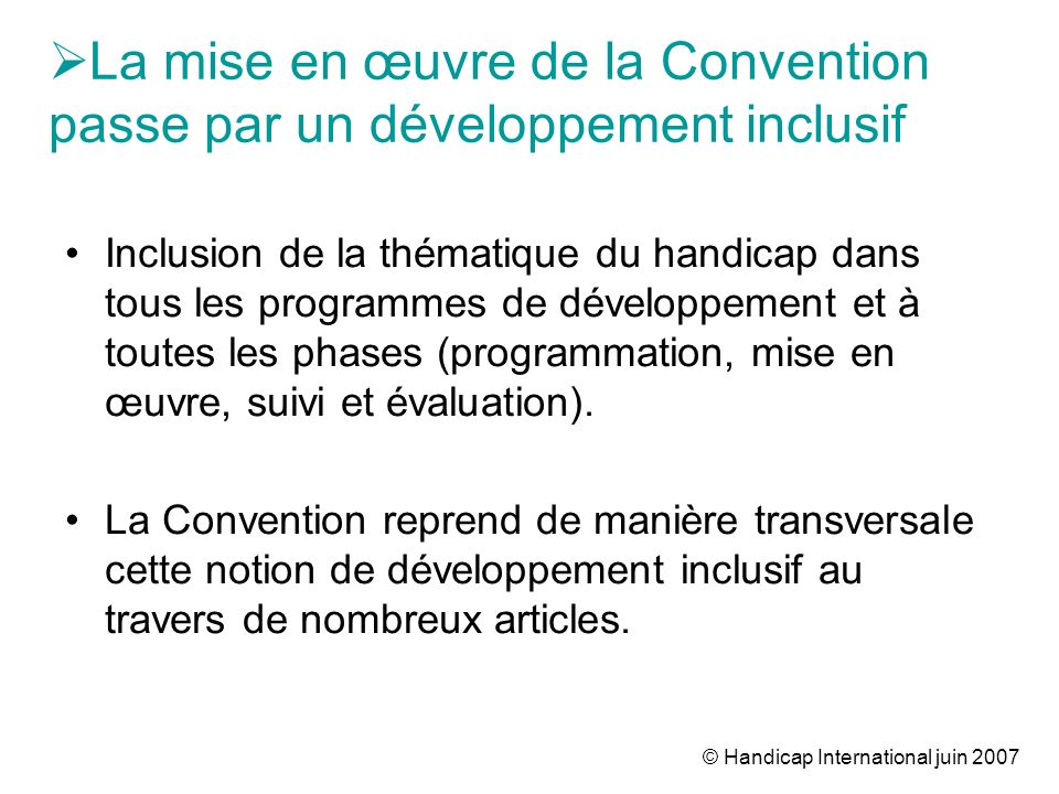 © Handicap International juin 2007 La mise en œuvre de la Convention passe par un développement inclusif Inclusion de la thématique du handicap dans tous les programmes de développement et à toutes les phases (programmation, mise en œuvre, suivi et évaluation).