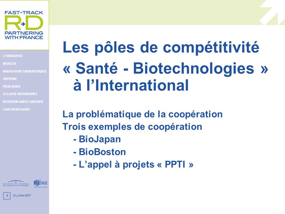 10 juillet 2007 LYONBIOPOLE MEDICEN INNOVATIONS THERAPEUTIQUES ORPHEME PRODINNOV ATLANTIC BIOTHERAPIES NUTRITION SANTE LONGEVITE CANCER BIO-SANTE 2 Les pôles de compétitivité « Santé - Biotechnologies » à lInternational La problématique de la coopération Trois exemples de coopération - BioJapan - BioBoston - Lappel à projets « PPTI »