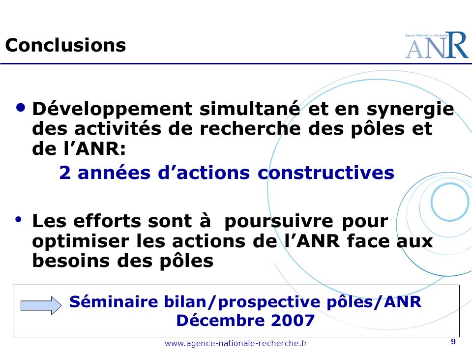 9 Conclusions Développement simultané et en synergie des activités de recherche des pôles et de lANR: 2 années dactions constructives Les efforts sont à poursuivre pour optimiser les actions de lANR face aux besoins des pôles Séminaire bilan/prospective pôles/ANR Décembre 2007