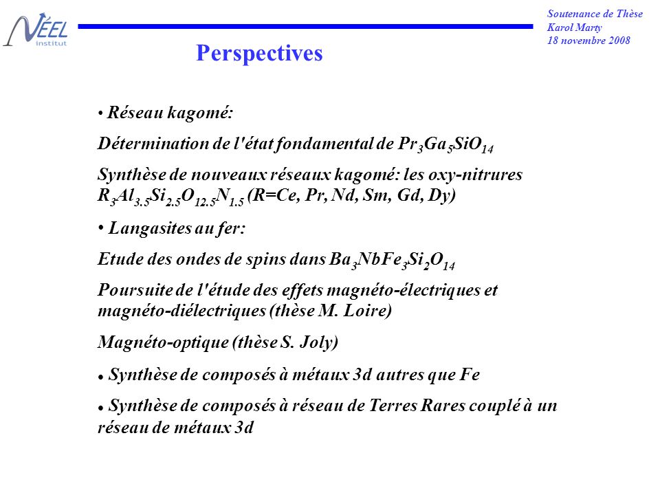 Soutenance de Thèse Karol Marty 18 novembre 2008 Perspectives Réseau kagomé: Détermination de l état fondamental de Pr 3 Ga 5 SiO 14 Synthèse de nouveaux réseaux kagomé: les oxy-nitrures R 3 Al 3.5 Si 2.5 O 12.5 N 1.5 (R=Ce, Pr, Nd, Sm, Gd, Dy) Langasites au fer: Etude des ondes de spins dans Ba 3 NbFe 3 Si 2 O 14 Poursuite de l étude des effets magnéto-électriques et magnéto-diélectriques (thèse M.