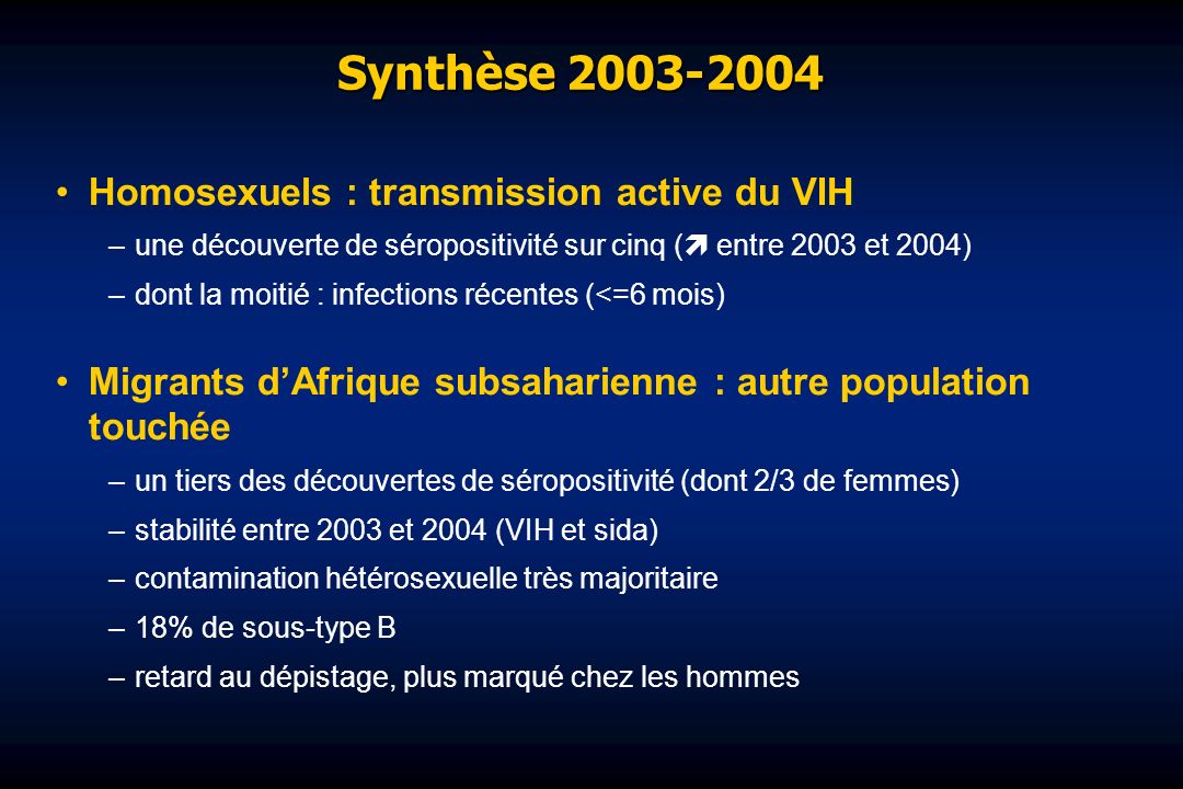 Synthèse Homosexuels : transmission active du VIH –une découverte de séropositivité sur cinq ( entre 2003 et 2004) –dont la moitié : infections récentes (<=6 mois) Migrants dAfrique subsaharienne : autre population touchée –un tiers des découvertes de séropositivité (dont 2/3 de femmes) –stabilité entre 2003 et 2004 (VIH et sida) –contamination hétérosexuelle très majoritaire –18% de sous-type B –retard au dépistage, plus marqué chez les hommes