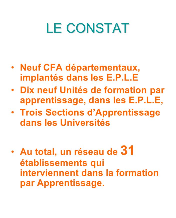 LE CONSTAT Neuf CFA départementaux, implantés dans les E.P.L.E Dix neuf Unités de formation par apprentissage, dans les E.P.L.E, Trois Sections dApprentissage dans les Universités Au total, un réseau de 31 établissements qui interviennent dans la formation par Apprentissage.