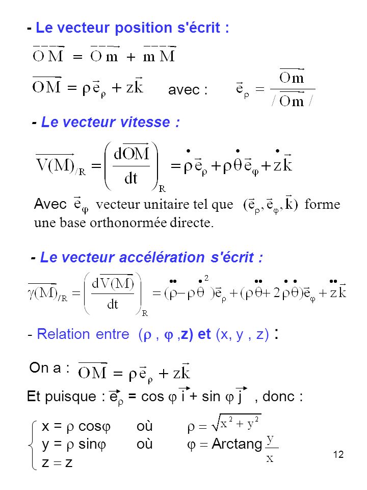 12 - Relation entre (,,z) et (x, y, z) : - Le vecteur vitesse : - Le vecteur accélération s écrit : - Le vecteur position s écrit : Et puisque : e = cos i + sin j, donc : Avec vecteur unitaire tel que forme une base orthonormée directe.