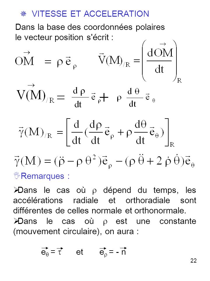 22 Dans la base des coordonnées polaires le vecteur position s écrit : VITESSE ET ACCELERATION Remarques : Dans le cas où dépend du temps, les accélérations radiale et orthoradiale sont différentes de celles normale et orthonormale.