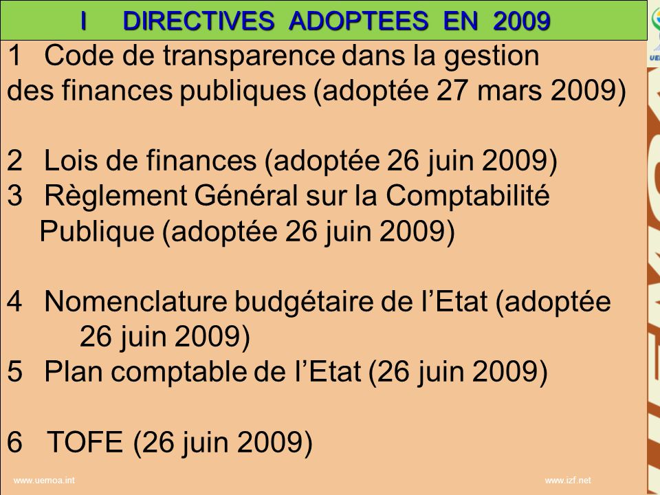 1Code de transparence dans la gestion des finances publiques (adoptée 27 mars 2009) 2Lois de finances (adoptée 26 juin 2009) 3Règlement Général sur la Comptabilité Publique (adoptée 26 juin 2009) 4Nomenclature budgétaire de lEtat (adoptée 26 juin 2009) 5Plan comptable de lEtat (26 juin 2009) 6 TOFE (26 juin 2009)     I DIRECTIVES ADOPTEES EN 2009
