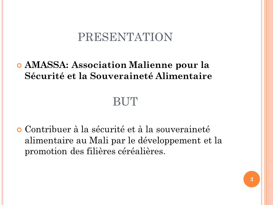PRESENTATION AMASSA: Association Malienne pour la Sécurité et la Souveraineté Alimentaire BUT Contribuer à la sécurité et à la souveraineté alimentaire au Mali par le développement et la promotion des filières céréalières.